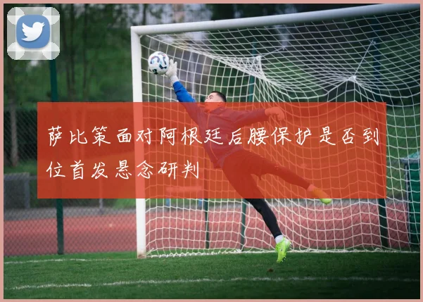萨比策面对阿根廷后腰保护是否到位首发悬念研判