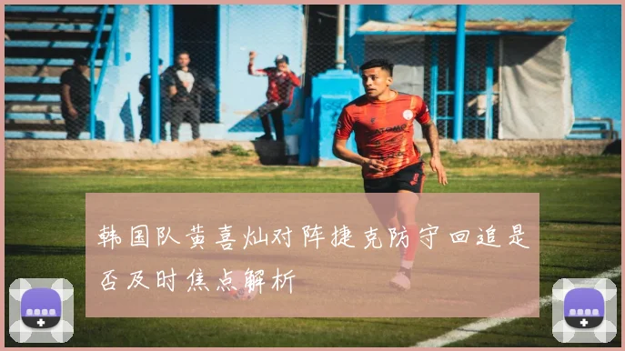 韩国队黄喜灿对阵捷克防守回追是否及时焦点解析