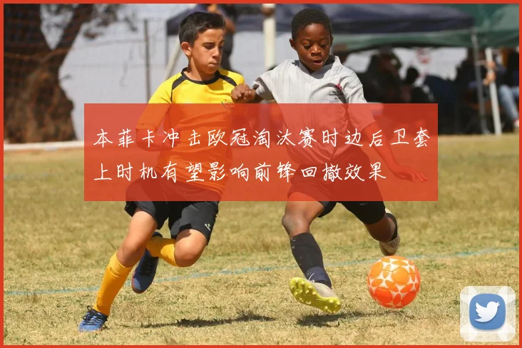 本菲卡冲击欧冠淘汰赛时边后卫套上时机有望影响前锋回撤效果