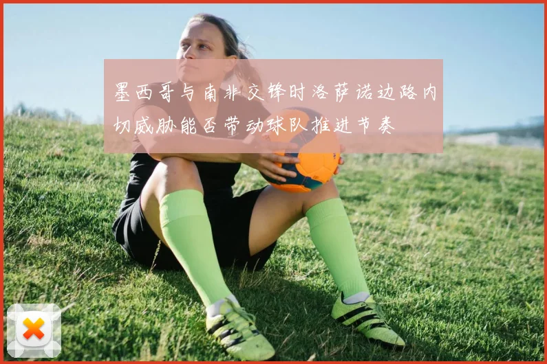 墨西哥与南非交锋时洛萨诺边路内切威胁能否带动球队推进节奏