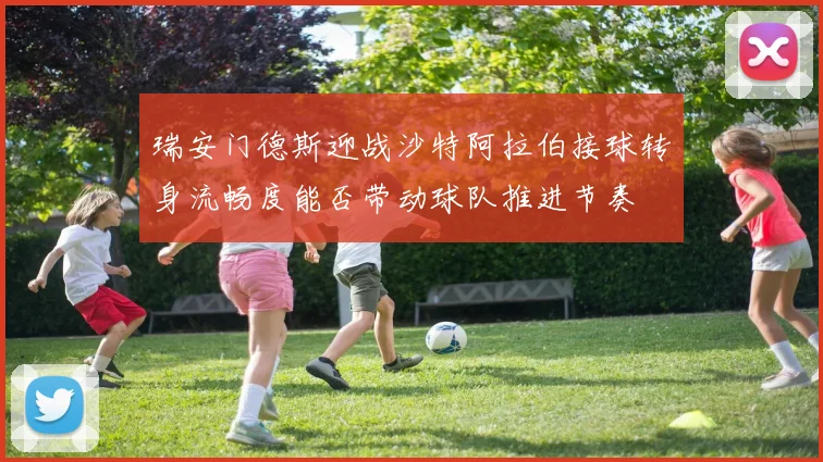 瑞安门德斯迎战沙特阿拉伯接球转身流畅度能否带动球队推进节奏
