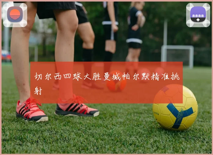 切尔西四球大胜曼城帕尔默精准挑射