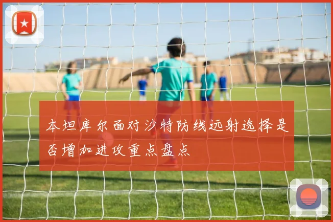 本坦库尔面对沙特防线远射选择是否增加进攻重点盘点