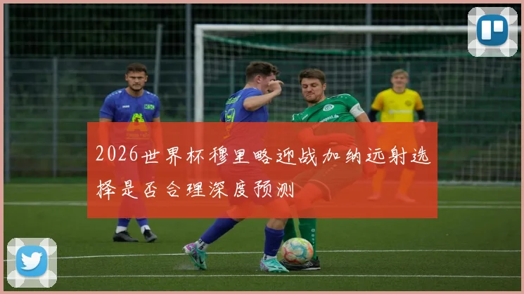 2026世界杯穆里略迎战加纳远射选择是否合理深度预测
