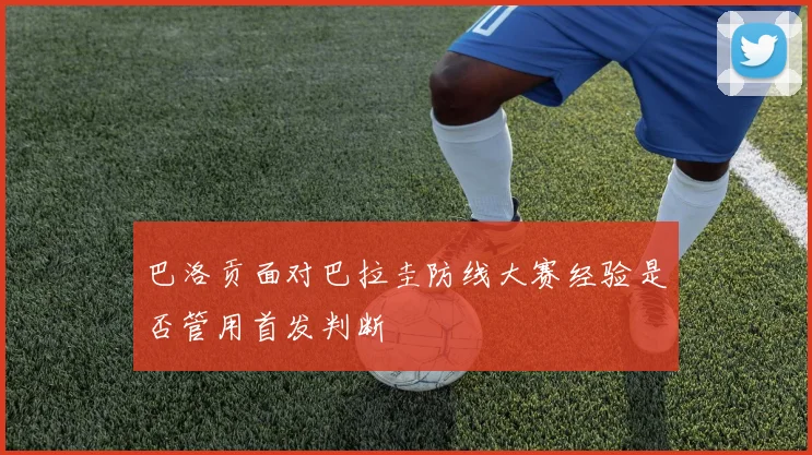 巴洛贡面对巴拉圭防线大赛经验是否管用首发判断