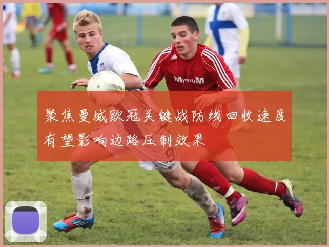 聚焦曼城欧冠关键战防线回收速度有望影响边路压制效果