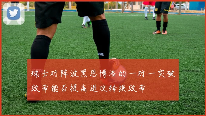 瑞士对阵波黑恩博洛的一对一突破效率能否提高进攻转换效率