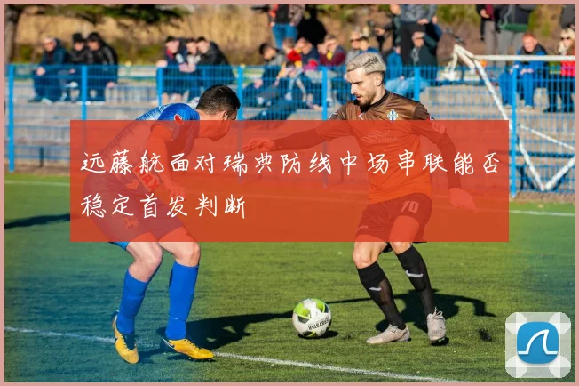 远藤航面对瑞典防线中场串联能否稳定首发判断