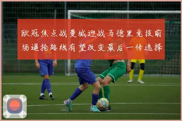 欧冠焦点战曼城迎战马德里竞技前场逼抢路线有望改变最后一传选择