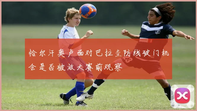 恰尔汗奥卢面对巴拉圭防线破门机会是否被放大赛前观察