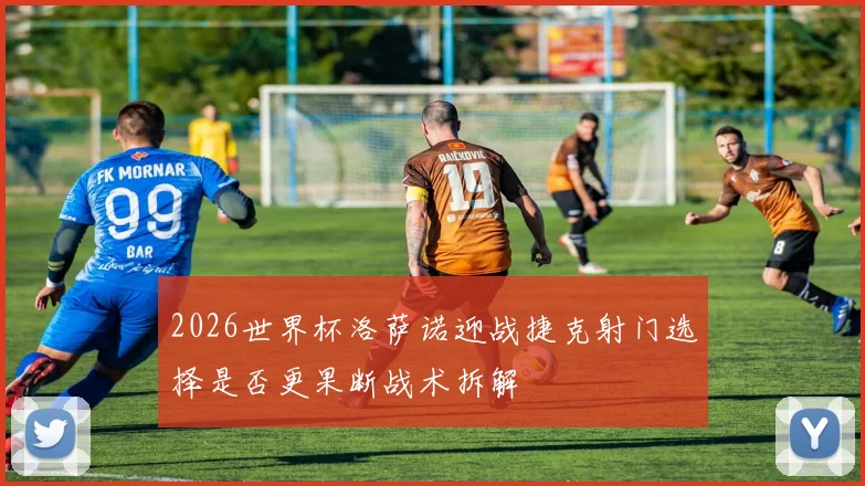 2026世界杯洛萨诺迎战捷克射门选择是否更果断战术拆解