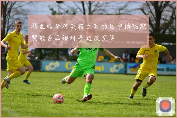 穆里略面对英格兰时的边中协防默契能否压缩对手进攻空间