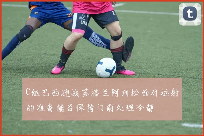 C组巴西迎战苏格兰阿利松面对远射的准备能否保持门前处理冷静