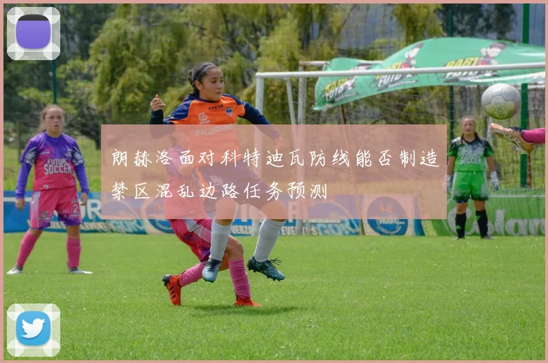 朗赫洛面对科特迪瓦防线能否制造禁区混乱边路任务预测