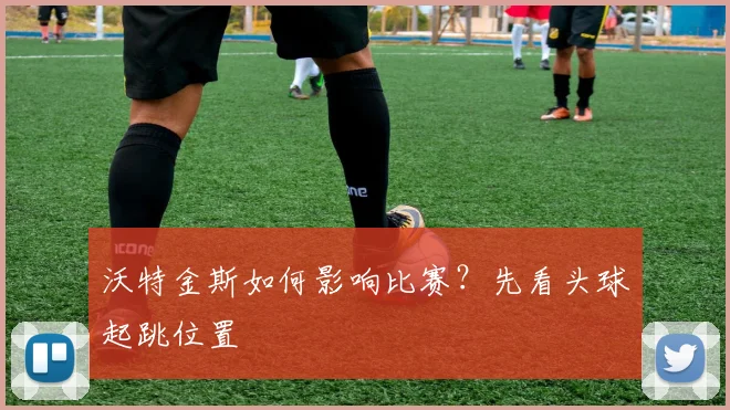 沃特金斯如何影响比赛?先看头球起跳位置