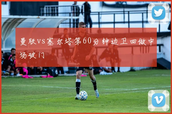 曼联vs塞尔塔第60分钟边卫回做中场破门