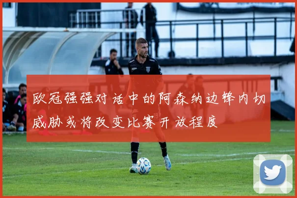 欧冠强强对话中的阿森纳边锋内切威胁或将改变比赛开放程度