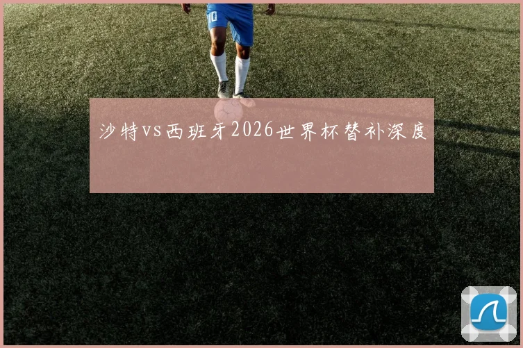 沙特vs西班牙2026世界杯替补深度