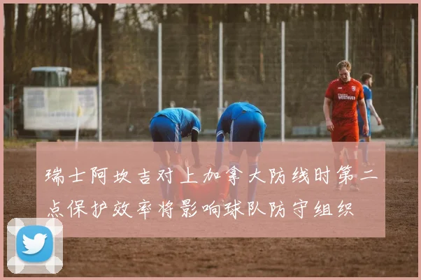 瑞士阿坎吉对上加拿大防线时第二点保护效率将影响球队防守组织