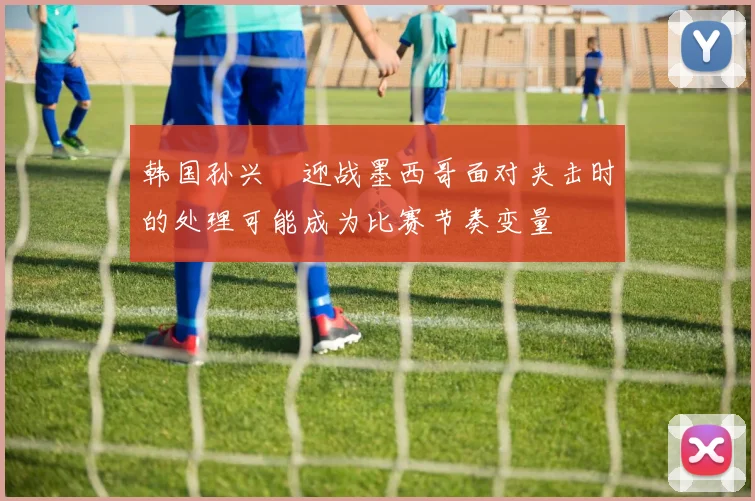 韩国孙兴慜迎战墨西哥面对夹击时的处理可能成为比赛节奏变量