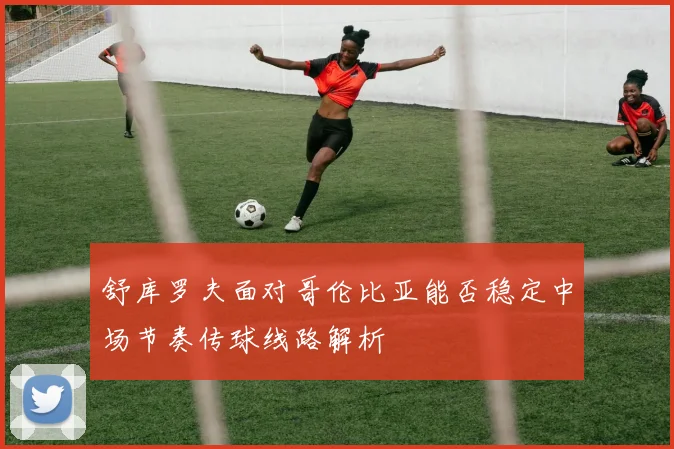舒库罗夫面对哥伦比亚能否稳定中场节奏传球线路解析