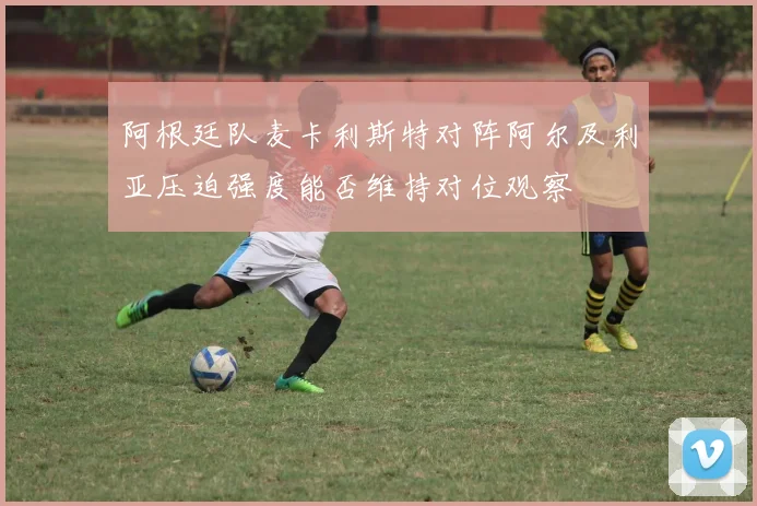 阿根廷队麦卡利斯特对阵阿尔及利亚压迫强度能否维持对位观察