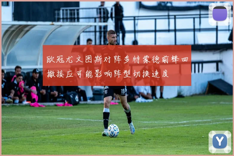 欧冠尤文图斯对阵多特蒙德前锋回撤接应可能影响阵型切换速度