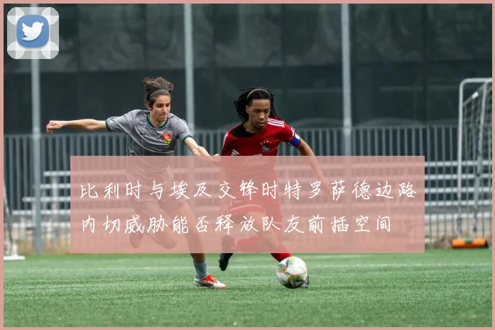 比利时与埃及交锋时特罗萨德边路内切威胁能否释放队友前插空间