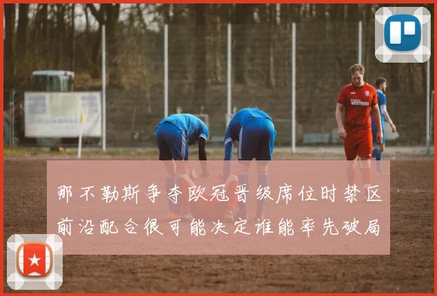 那不勒斯争夺欧冠晋级席位时禁区前沿配合很可能决定谁能率先破局