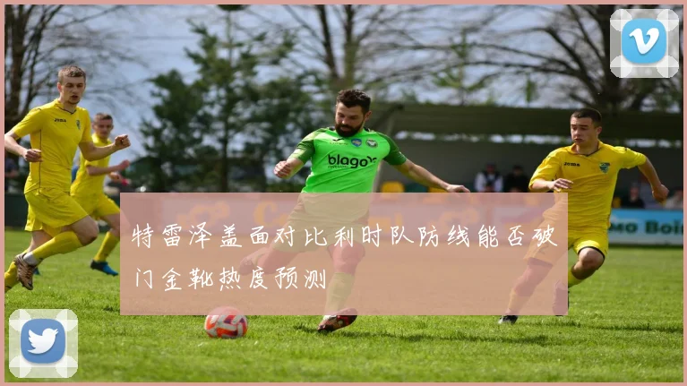 特雷泽盖面对比利时队防线能否破门金靴热度预测