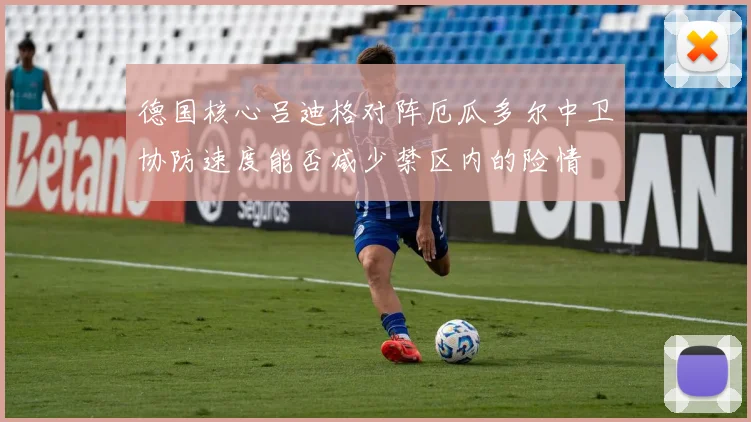 德国核心吕迪格对阵厄瓜多尔中卫协防速度能否减少禁区内的险情