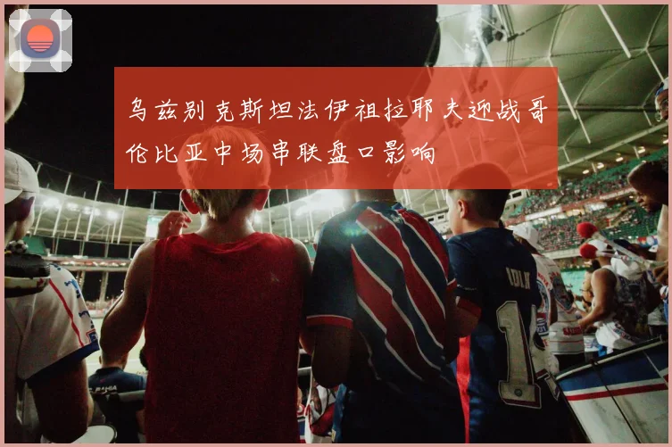 乌兹别克斯坦法伊祖拉耶夫迎战哥伦比亚中场串联盘口影响