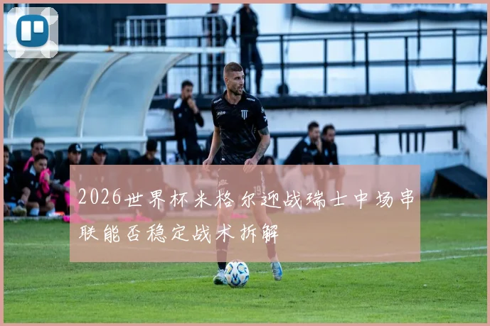 2026世界杯米格尔迎战瑞士中场串联能否稳定战术拆解