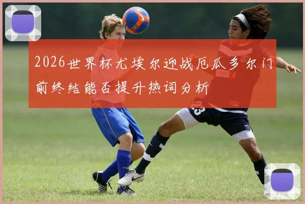 2026世界杯尤埃尔迎战厄瓜多尔门前终结能否提升热词分析