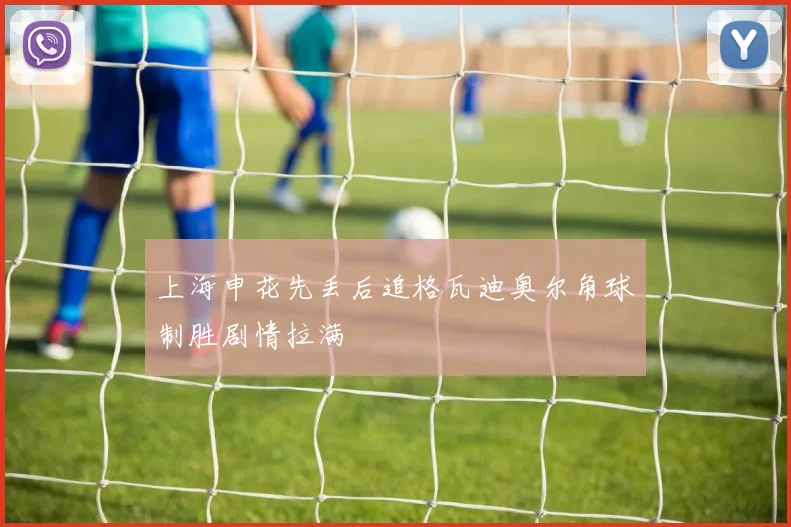 上海申花先丢后追格瓦迪奥尔角球制胜剧情拉满