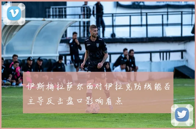 伊斯梅拉萨尔面对伊拉克防线能否主导反击盘口影响看点