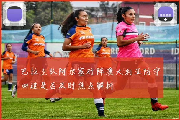 巴拉圭队阿尔塞对阵澳大利亚防守回追是否及时焦点解析