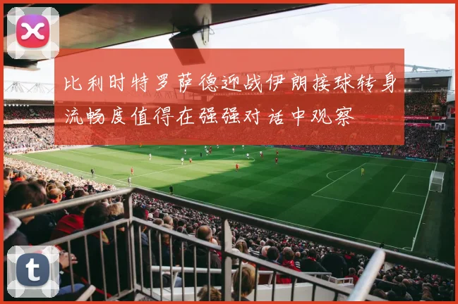 比利时特罗萨德迎战伊朗接球转身流畅度值得在强强对话中观察
