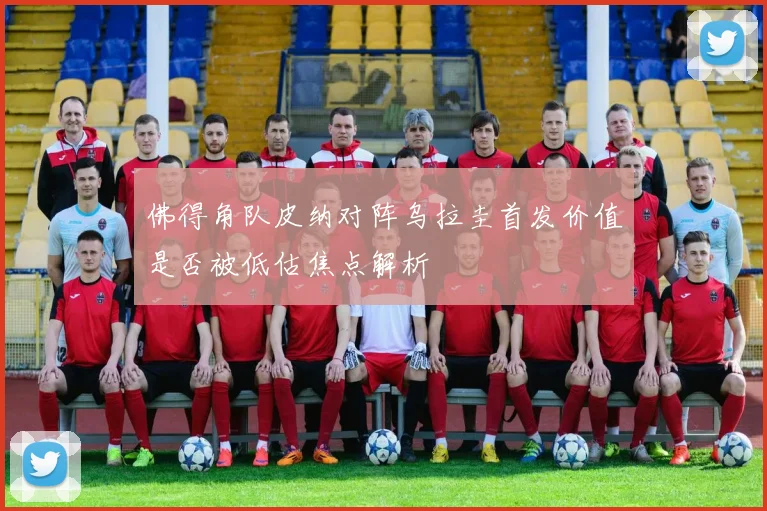 佛得角队皮纳对阵乌拉圭首发价值是否被低估焦点解析
