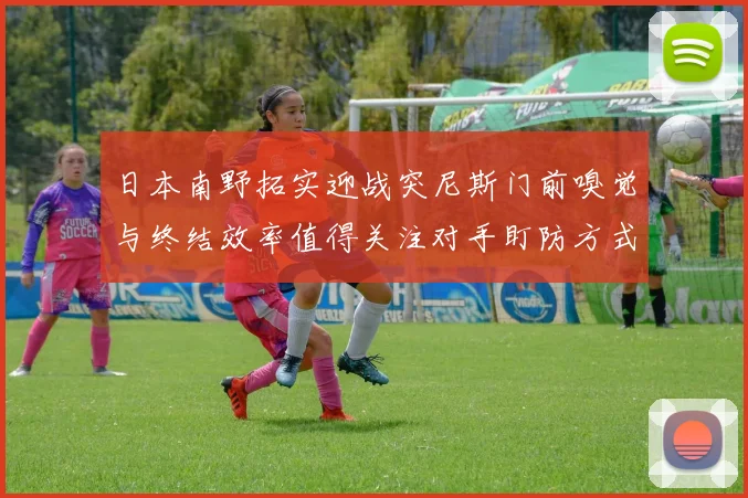 日本南野拓实迎战突尼斯门前嗅觉与终结效率值得关注对手盯防方式