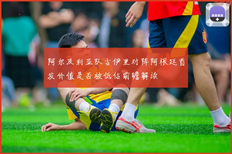 阿尔及利亚队古伊里对阵阿根廷首发价值是否被低估前瞻解读
