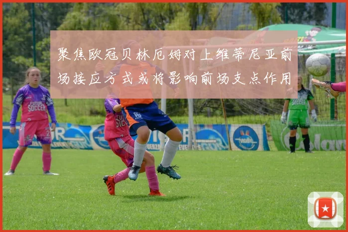 聚焦欧冠贝林厄姆对上维蒂尼亚前场接应方式或将影响前场支点作用