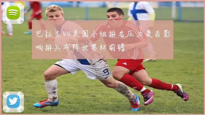 巴拉圭vs美国小组排名压力是否影响排兵布阵世界杯前瞻