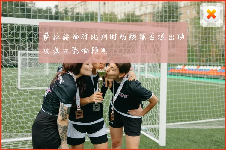萨拉赫面对比利时防线能否送出助攻盘口影响预测