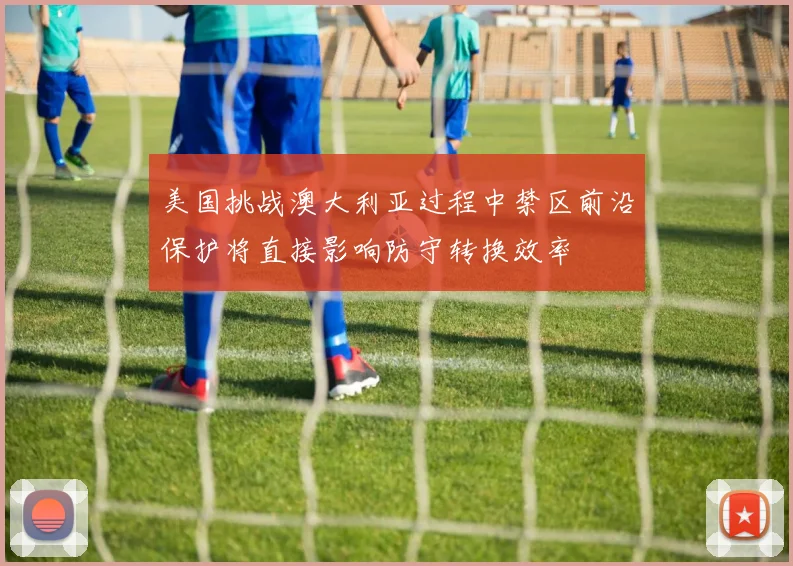 美国挑战澳大利亚过程中禁区前沿保护将直接影响防守转换效率