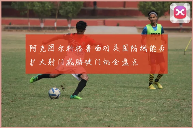 阿克图尔科格鲁面对美国防线能否扩大射门威胁破门机会盘点