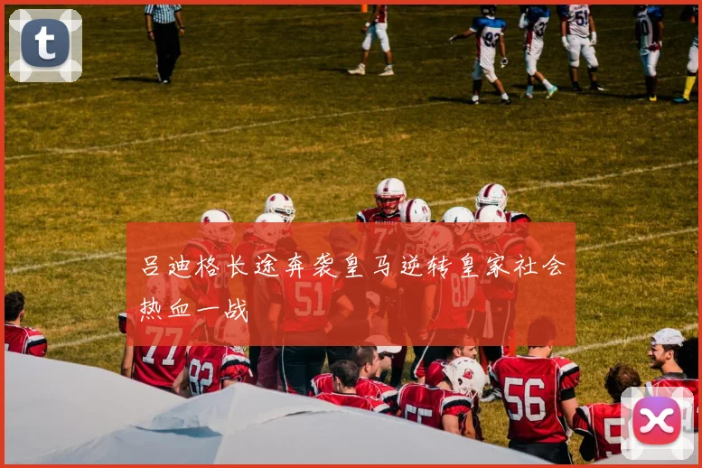 吕迪格长途奔袭皇马逆转皇家社会热血一战