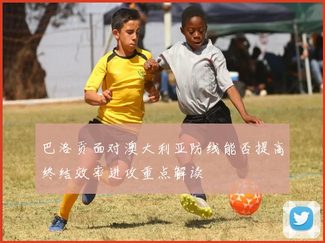 巴洛贡面对澳大利亚防线能否提高终结效率进攻重点解读