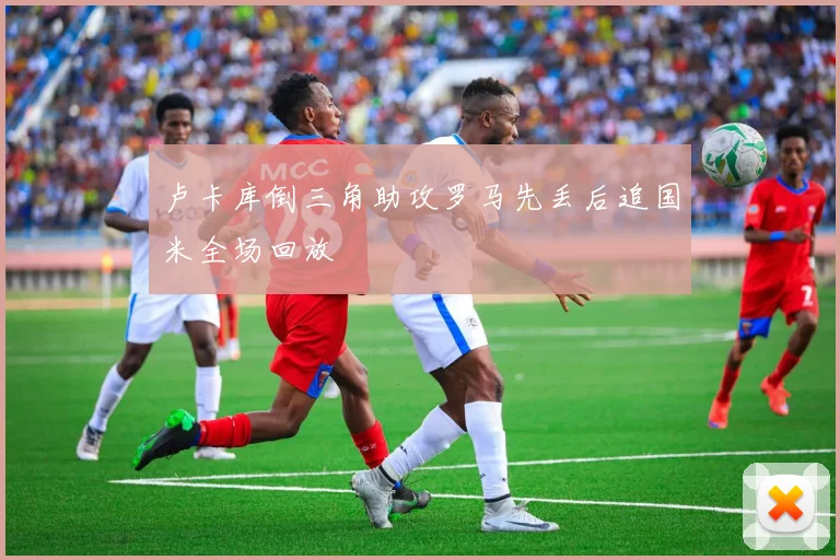 卢卡库倒三角助攻罗马先丢后追国米全场回放