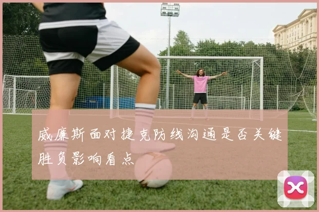 威廉斯面对捷克防线沟通是否关键胜负影响看点